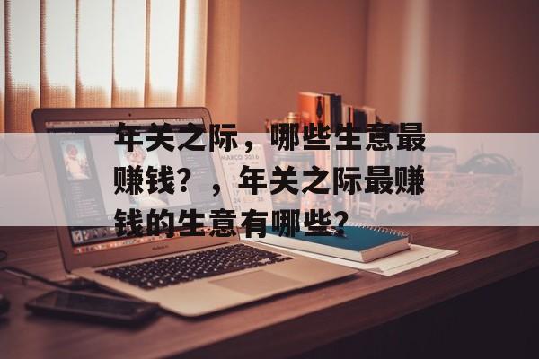 年关之际,哪些生意最赚钱?,年关之际最赚钱的生意有哪些? 年关之际,哪些生意最赚钱?,年关之际最赚钱的生意有哪些?