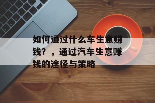 如何通过什么车生意赚钱？，通过汽车生意赚钱的途径与策略