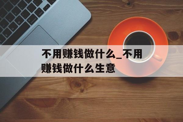 不用赚钱做什么_不用赚钱做什么生意 不用赚钱做什么_不用赚钱做什么生意