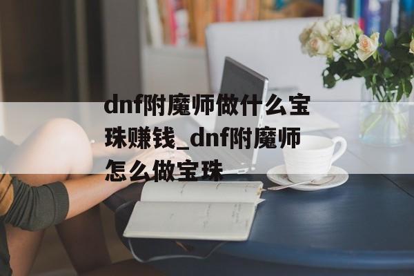 dnf附魔师做什么宝珠赚钱_dnf附魔师怎么做宝珠 dnf附魔师做什么宝珠赚钱_dnf附魔师怎么做宝珠