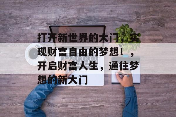 打开新世界的大门,实现财富自由的梦想!,开启财富人生,通往梦想的新大门 打开新世界的大门,实现财富自由的梦想!,开启财富人生,通往梦想的新大门