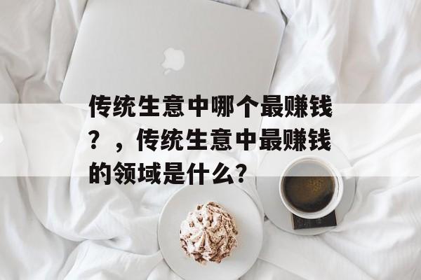 传统生意中哪个最赚钱?,传统生意中最赚钱的领域是什么? 传统生意中哪个最赚钱?,传统生意中最赚钱的领域是什么?