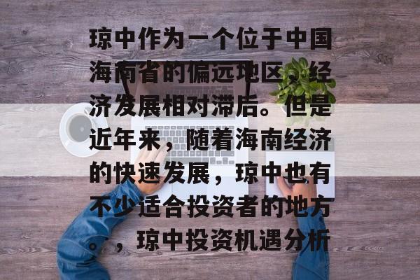 琼中作为一个位于中国海南省的偏远地区,经济发展相对滞后。但是近年来,随着海南经济的快速发展,琼中也有不少适合投资者的地方。,琼中投资机遇分析 琼中作为一个位于中国海南省的偏远地区,经济发展相对滞后。但是近年来,随着海南经济的快速发展,琼中也有不少适合投资者的地方。,琼中投资机遇分析