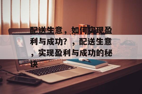 配送生意,如何实现盈利与成功?,配送生意,实现盈利与成功的秘诀 配送生意,如何实现盈利与成功?,配送生意,实现盈利与成功的秘诀