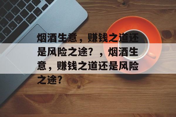 烟酒生意,赚钱之道还是风险之途?,烟酒生意,赚钱之道还是风险之途? 烟酒生意,赚钱之道还是风险之途?,烟酒生意,赚钱之道还是风险之途?