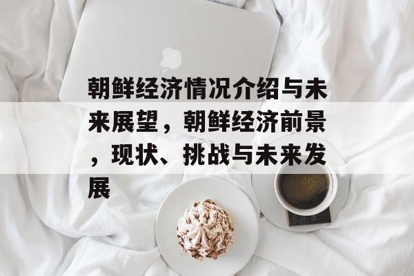 朝鲜经济情况介绍与未来展望,朝鲜经济前景,现状、挑战与未来发展 朝鲜经济情况介绍与未来展望,朝鲜经济前景,现状、挑战与未来发展