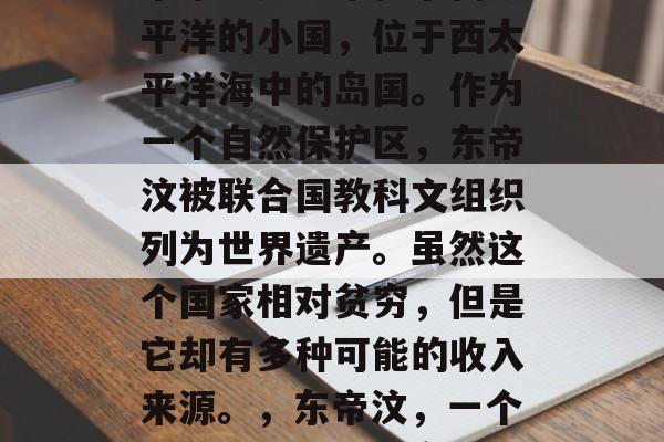东帝汶是一个位于南太平洋的小国,位于西太平洋海中的岛国。作为一个自然保护区,东帝汶被联合国教科文组织列为世界遗产。虽然这个国家相对贫穷,但是它却有多种可能的收入来源。,东帝汶,一个自然资源丰富的岛国 东帝汶是一个位于南太平洋的小国,位于西太平洋海中的岛国。作为一个自然保护区,东帝汶被联合国教科文组织列为世界遗产。虽然这个国家相对贫穷,但是它却有多种可能的收入来源。,东帝汶,一个自然资源丰富的岛国