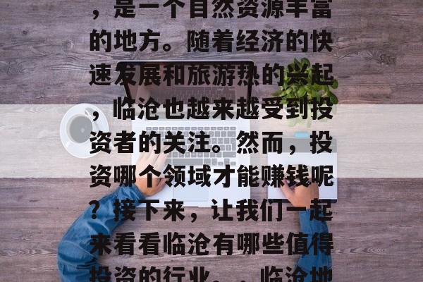 临沧位于云南省西南部,是一个自然资源丰富的地方。随着经济的快速发展和旅游热的兴起,临沧也越来越受到投资者的关注。然而,投资哪个领域才能赚钱呢?接下来,让我们一起来看看临沧有哪些值得投资的行业。,临沧地区吧! 临沧位于云南省西南部,是一个自然资源丰富的地方。随着经济的快速发展和旅游热的兴起,临沧也越来越受到投资者的关注。然而,投资哪个领域才能赚钱呢?接下来,让我们一起来看看临沧有哪些值得投资的行业。,临沧地区吧!
