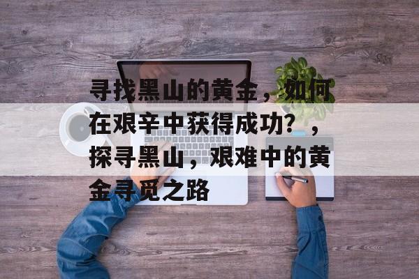 寻找黑山的黄金,如何在艰辛中获得成功?,探寻黑山,艰难中的黄金寻觅之路 寻找黑山的黄金,如何在艰辛中获得成功?,探寻黑山,艰难中的黄金寻觅之路