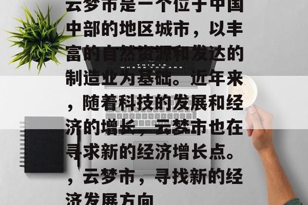 云梦市是一个位于中国中部的地区城市,以丰富的自然资源和发达的制造业为基础。近年来,随着科技的发展和经济的增长,云梦市也在寻求新的经济增长点。,云梦市,寻找新的经济发展方向 云梦市是一个位于中国中部的地区城市,以丰富的自然资源和发达的制造业为基础。近年来,随着科技的发展和经济的增长,云梦市也在寻求新的经济增长点。,云梦市,寻找新的经济发展方向