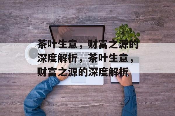 茶叶生意,财富之源的深度解析,茶叶生意,财富之源的深度解析 茶叶生意,财富之源的深度解析,茶叶生意,财富之源的深度解析