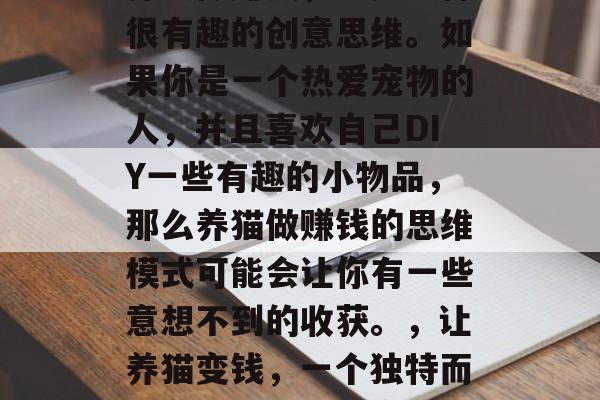 养猫做赚钱,这是一种很有趣的创意思维。如果你是一个热爱宠物的人,并且喜欢自己DIY一些有趣的小物品,那么养猫做赚钱的思维模式可能会让你有一些意想不到的收获。,让养猫变钱,一个独特而有趣的猫咪理财方式 养猫做赚钱,这是一种很有趣的创意思维。如果你是一个热爱宠物的人,并且喜欢自己DIY一些有趣的小物品,那么养猫做赚钱的思维模式可能会让你有一些意想不到的收获。,让养猫变钱,一个独特而有趣的猫咪理财方式