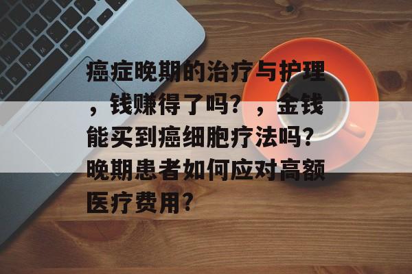 癌症晚期的治疗与护理,钱赚得了吗?,金钱能买到癌细胞疗法吗?晚期患者如何应对高额医疗费用? 癌症晚期的治疗与护理,钱赚得了吗?,金钱能买到癌细胞疗法吗?晚期患者如何应对高额医疗费用?