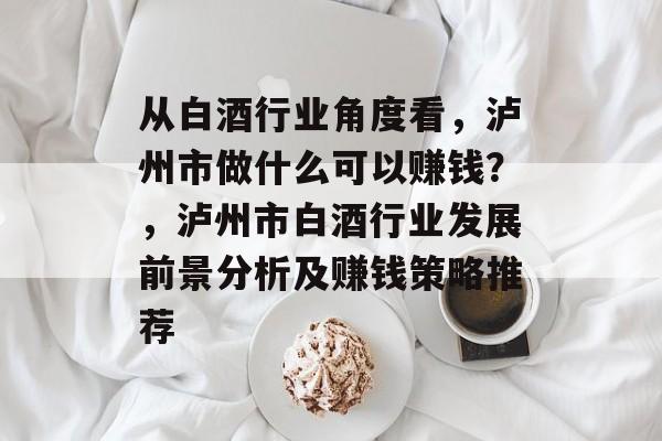 从白酒行业角度看,泸州市做什么可以赚钱?,泸州市白酒行业发展前景分析及赚钱策略推荐 从白酒行业角度看,泸州市做什么可以赚钱?,泸州市白酒行业发展前景分析及赚钱策略推荐