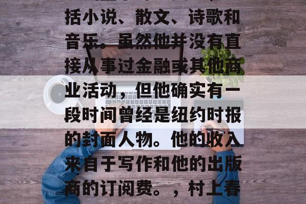 村上春树是一位非常知名的日本作家,他的作品涵盖了许多类型,包括小说、散文、诗歌和音乐。虽然他并没有直接从事过金融或其他商业活动,但他确实有一段时间曾经是纽约时报的封面人物。他的收入来自于写作和他的出版商的订阅费。,村上春树,一位多才多艺的日本作家及其丰富的收入来源 村上春树是一位非常知名的日本作家,他的作品涵盖了许多类型,包括小说、散文、诗歌和音乐。虽然他并没有直接从事过金融或其他商业活动,但他确实有一段时间曾经是纽约时报的封面人物。他的收入来自于写作和他的出版商的订阅费。,村上春树,一位多才多艺的日本作家及其丰富的收入来源