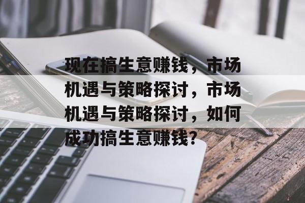 现在搞生意赚钱,市场机遇与策略探讨,市场机遇与策略探讨,如何成功搞生意赚钱? 现在搞生意赚钱,市场机遇与策略探讨,市场机遇与策略探讨,如何成功搞生意赚钱?