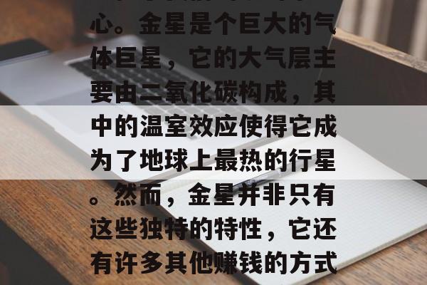 金星是我们太阳系中最接近地球的行星之一,它位于我们的银河系中心。金星是个巨大的气体巨星,它的大气层主要由二氧化碳构成,其中的温室效应使得它成为了地球上最热的行星。然而,金星并非只有这些独特的特性,它还有许多其他赚钱的方式。,金星,太阳系中最热的行星也是最有钱的赚钱机器? 金星是我们太阳系中最接近地球的行星之一,它位于我们的银河系中心。金星是个巨大的气体巨星,它的大气层主要由二氧化碳构成,其中的温室效应使得它成为了地球上最热的行星。然而,金星并非只有这些独特的特性,它还有许多其他赚钱的方式。,金星,太阳系中最热的行星也是最有钱的赚钱机器?