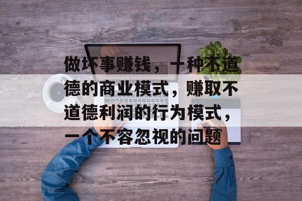 做坏事赚钱,一种不道德的商业模式,赚取不道德利润的行为模式,一个不容忽视的问题 做坏事赚钱,一种不道德的商业模式,赚取不道德利润的行为模式,一个不容忽视的问题