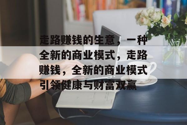走路赚钱的生意,一种全新的商业模式,走路赚钱,全新的商业模式引领健康与财富双赢 走路赚钱的生意,一种全新的商业模式,走路赚钱,全新的商业模式引领健康与财富双赢