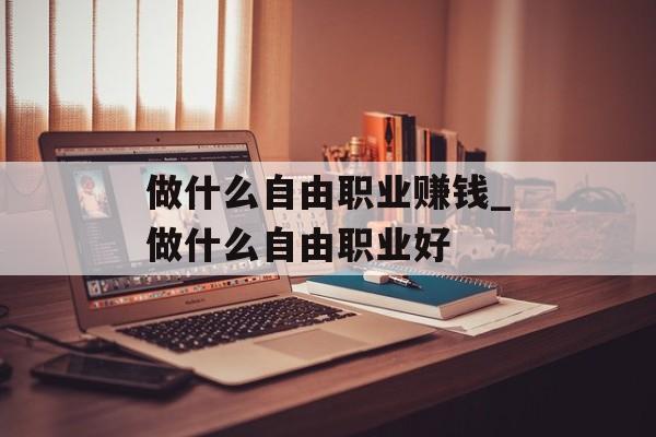 做什么自由职业赚钱_做什么自由职业好 做什么自由职业赚钱_做什么自由职业好