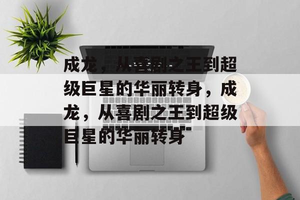 成龙,从喜剧之王到超级巨星的华丽转身,成龙,从喜剧之王到超级巨星的华丽转身 成龙,从喜剧之王到超级巨星的华丽转身,成龙,从喜剧之王到超级巨星的华丽转身