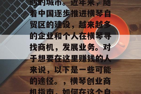 横琴是一座充满无限机遇的城市。近年来,随着中国逐步推进横琴自贸区的建设,越来越多的企业和个人在横琴寻找商机,发展业务。对于想要在这里赚钱的人来说,以下是一些可能的途径。,横琴创业商机指南,如何在这个自由贸易区中盈利 横琴是一座充满无限机遇的城市。近年来,随着中国逐步推进横琴自贸区的建设,越来越多的企业和个人在横琴寻找商机,发展业务。对于想要在这里赚钱的人来说,以下是一些可能的途径。,横琴创业商机指南,如何在这个自由贸易区中盈利