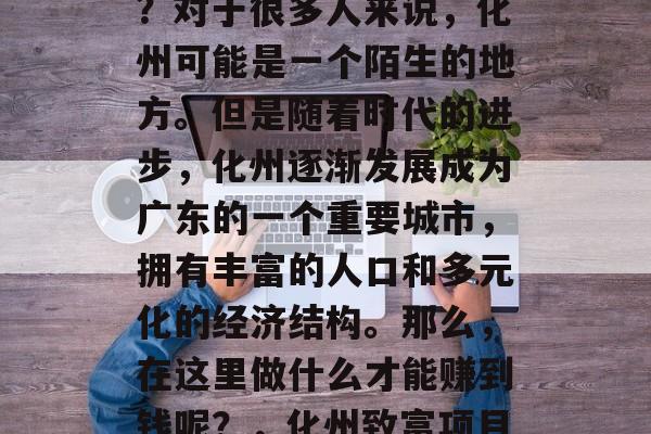 化州有哪些赚钱的项目?对于很多人来说,化州可能是一个陌生的地方。但是随着时代的进步,化州逐渐发展成为广东的一个重要城市,拥有丰富的人口和多元化的经济结构。那么,在这里做什么才能赚到钱呢?,化州致富项目推荐 化州有哪些赚钱的项目?对于很多人来说,化州可能是一个陌生的地方。但是随着时代的进步,化州逐渐发展成为广东的一个重要城市,拥有丰富的人口和多元化的经济结构。那么,在这里做什么才能赚到钱呢?,化州致富项目推荐