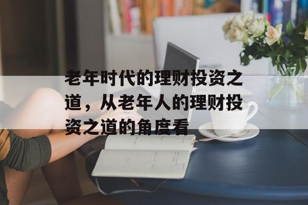 老年时代的理财投资之道，从老年人的理财投资之道的角度看