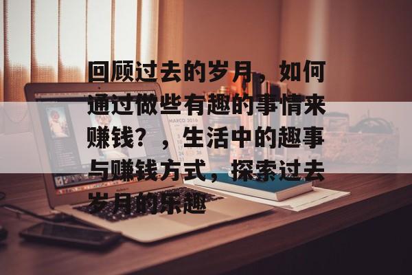 回顾过去的岁月,如何通过做些有趣的事情来赚钱?,生活中的趣事与赚钱方式,探索过去岁月的乐趣 回顾过去的岁月,如何通过做些有趣的事情来赚钱?,生活中的趣事与赚钱方式,探索过去岁月的乐趣