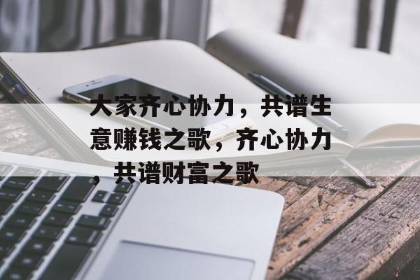 大家齐心协力,共谱生意赚钱之歌,齐心协力,共谱财富之歌 大家齐心协力,共谱生意赚钱之歌,齐心协力,共谱财富之歌
