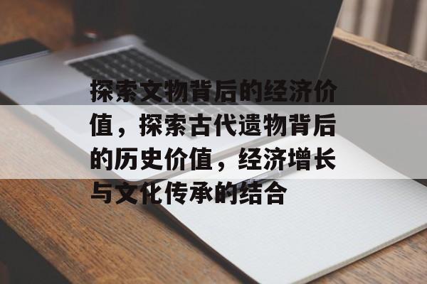 探索文物背后的经济价值,探索古代遗物背后的历史价值,经济增长与文化传承的结合 探索文物背后的经济价值,探索古代遗物背后的历史价值,经济增长与文化传承的结合
