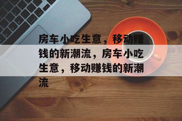 房车小吃生意，移动赚钱的新潮流，房车小吃生意，移动赚钱的新潮流
