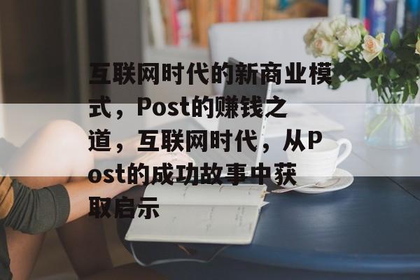 互联网时代的新商业模式，Post的赚钱之道，互联网时代，从Post的成功故事中获取启示