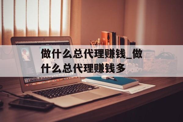 做什么总代理赚钱_做什么总代理赚钱多 做什么总代理赚钱_做什么总代理赚钱多