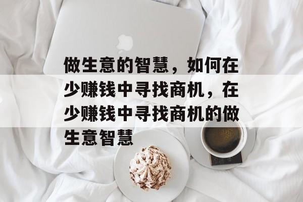 做生意的智慧,如何在少赚钱中寻找商机,在少赚钱中寻找商机的做生意智慧 做生意的智慧,如何在少赚钱中寻找商机,在少赚钱中寻找商机的做生意智慧