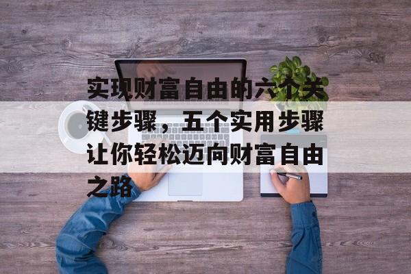 实现财富自由的六个关键步骤，五个实用步骤让你轻松迈向财富自由之路