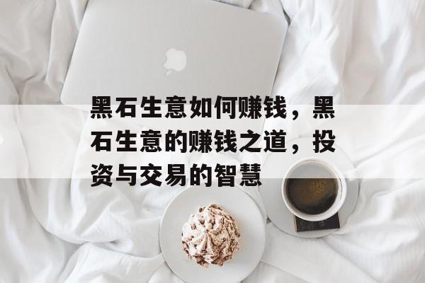 黑石生意如何赚钱，黑石生意的赚钱之道，投资与交易的智慧