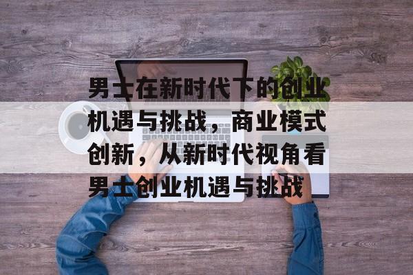 男士在新时代下的创业机遇与挑战，商业模式创新，从新时代视角看男士创业机遇与挑战