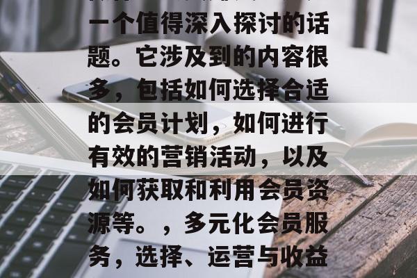 做什么会员赚钱?这是一个值得深入探讨的话题。它涉及到的内容很多,包括如何选择合适的会员计划,如何进行有效的营销活动,以及如何获取和利用会员资源等。,多元化会员服务,选择、运营与收益分析 做什么会员赚钱?这是一个值得深入探讨的话题。它涉及到的内容很多,包括如何选择合适的会员计划,如何进行有效的营销活动,以及如何获取和利用会员资源等。,多元化会员服务,选择、运营与收益分析