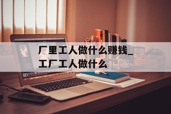 厂里工人做什么赚钱_工厂工人做什么