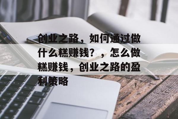 创业之路，如何通过做什么糕赚钱？，怎么做糕赚钱，创业之路的盈利策略