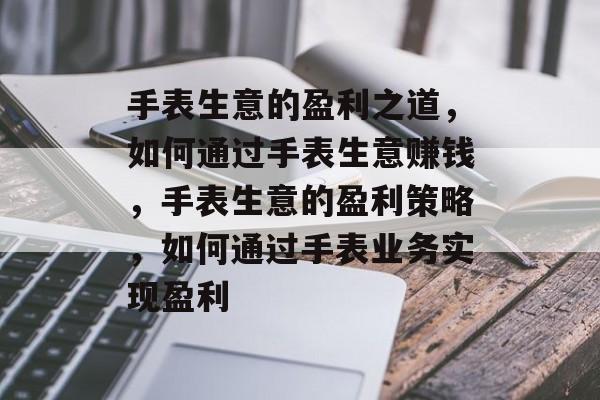手表生意的盈利之道,如何通过手表生意赚钱,手表生意的盈利策略,如何通过手表业务实现盈利 手表生意的盈利之道,如何通过手表生意赚钱,手表生意的盈利策略,如何通过手表业务实现盈利