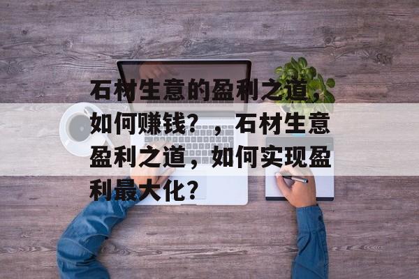 石材生意的盈利之道,如何赚钱?,石材生意盈利之道,如何实现盈利最大化? 石材生意的盈利之道,如何赚钱?,石材生意盈利之道,如何实现盈利最大化?