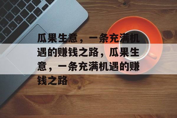 瓜果生意,一条充满机遇的赚钱之路,瓜果生意,一条充满机遇的赚钱之路 瓜果生意,一条充满机遇的赚钱之路,瓜果生意,一条充满机遇的赚钱之路