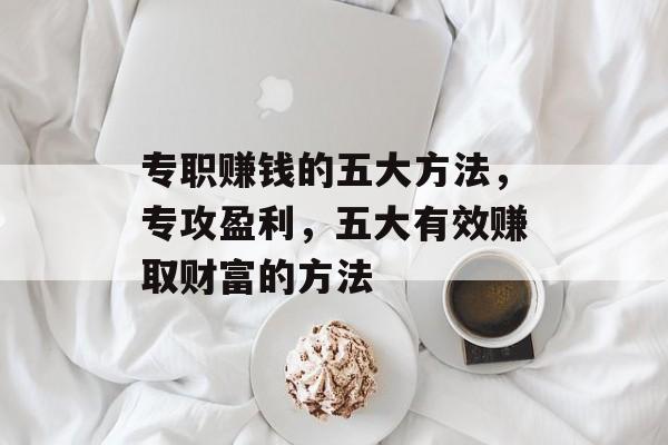 专职赚钱的五大方法,专攻盈利,五大有效赚取财富的方法 专职赚钱的五大方法,专攻盈利,五大有效赚取财富的方法