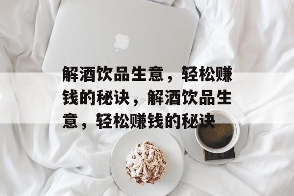 解酒饮品生意，轻松赚钱的秘诀，解酒饮品生意，轻松赚钱的秘诀