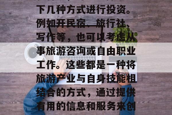 旅游赚取收入的方法多种多样,根据个人兴趣和特长,可以选择从以下几种方式进行投资。例如开民宿、旅行社、写作等,也可以考虑从事旅游咨询或自由职业工作。这些都是一种将旅游产业与自身技能相结合的方式,通过提供有用的信息和服务来创造额外的收入。,创业,旅游业与自我提升的结合 旅游赚取收入的方法多种多样,根据个人兴趣和特长,可以选择从以下几种方式进行投资。例如开民宿、旅行社、写作等,也可以考虑从事旅游咨询或自由职业工作。这些都是一种将旅游产业与自身技能相结合的方式,通过提供有用的信息和服务来创造额外的收入。,创业,旅游业与自我提升的结合