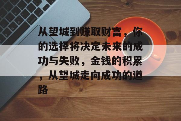 从望城到赚取财富,你的选择将决定未来的成功与失败,金钱的积累,从望城走向成功的道路 从望城到赚取财富,你的选择将决定未来的成功与失败,金钱的积累,从望城走向成功的道路
