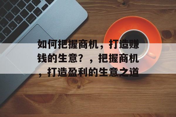 如何把握商机,打造赚钱的生意?,把握商机,打造盈利的生意之道 如何把握商机,打造赚钱的生意?,把握商机,打造盈利的生意之道