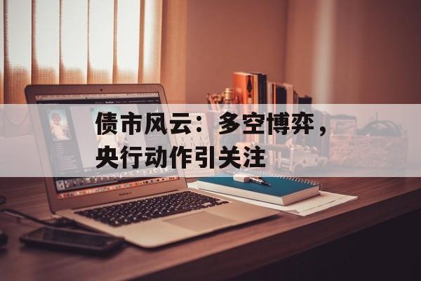 债市风云:多空博弈,央行动作引关注 债市风云:多空博弈,央行动作引关注